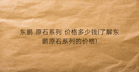 东鹏 原石系列 价格多少钱(了解东鹏原石系列的价格)